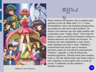 Shoj
                                      o
                        Shojo (menina em japones) são os animes para
                        meninas jovens de idade entre 12 e 17 anos.
                        Normalmente conta com meninas protagonistas,
                        que podem ou não terem super poderes. Os
                        animes com meninas que tem super poderes são
                        conhecidos como “magic shojo”. Nesse tipo de
                        anime, é muito comum haver bastante romance e
                        dramas amorosos em relação aos mesmos. As
                        meninas são mais inteligentes e mais fortes,
                        tendo destaque nas lutas e cenas. Também é
                        característica dos shojos que os meninos
                        presentes sejam em sua maioria esteticamente
                        “bonitos”, segundo a visão de beleza das
                        meninas japonesas. Aborda temas mais simples,
                        como a vida das adolescentes que lutam contra o
                        mal, enquanto se preocupam com as notas da
                        escola. O ambiente escolar também é
                        bastante comum.
(Sakura Card Captors)                                             10
 