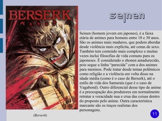 Seinen
            Seinen (homem jovem em japones), é a faixa
            etária de animes para homens entre 18 e 30 anos.
            São os animes mais maduros, que podem abordar
            desde violência mais explícita, até cenas de sexo.
            Também tem conteúdo mais complexo e muitas
            vezes inclui filosofias de vida comuns para os
            japoneses. É considerado o shonen amadurecido,
            pois segue a linha “parecida” com a dos animes
            para meninos. Pode tratar desde temas polêmicos
            como religião e a violência em volta disso na
            idade média (como é o caso de Berserk), até o
            estilo de vida dos Samurais (que é o caso de
            Vagabond). Outro diferencial desse tipo de anime
            é a preocupação dos produtores em normalmente
            retratar a veracidade nua e crua das coisas dentro
            do proposto pelo anime. Outra característica
            marcante são os traços realistas dos
            personagens.
(Berserk)                                               11
 