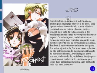 Jos
                            ei
             Josei (mulher em japones) é a definição de
             animes para mulheres entre 18 e 30 anos. Esse
             tipo de anime é considerado o mais sóbrio e
             realista dentre os outros (shonen, shojo e
             seinen), pois trata da vida cotidiana e dos
             problemas muitas vezes psicológicos dos perso-
             nagens. Os animes josei também tratam de
             formas de amor mais realistas, enquanto o ani-
             me shojo aborda isso de forma mais idealizada.
             Também é bem comum e existe em boa parte
             dos animes josei, relações amorosas explícitas
             ou não entre pessoas do mesmo sexo (tratando
             do homossexualismo). Para relações entre
             homens, é chamado de yaoi (boy's love) e para
             relações entre mulheres, é chamado de yuri.
             Essas duas categorias inclusive vem ganhando
             cada vez mais destaque.

(07 Ghost)                                           12
 