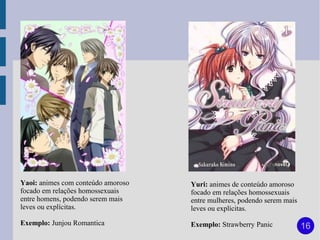 Yaoi: animes com conteúdo amoroso   Yuri: animes de conteúdo amoroso
focado em relações homossexuais     focado em relações homossexuais
entre homens, podendo serem mais    entre mulheres, podendo serem mais
leves ou explícitas.                leves ou explícitas.

Exemplo: Junjou Romantica           Exemplo: Strawberry Panic            16
 