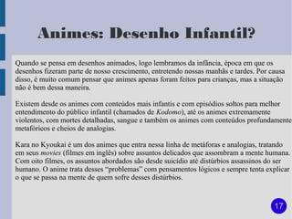 Animes: Desenho Infantil?
Quando se pensa em desenhos animados, logo lembramos da infância, época em que os
desenhos fizeram parte de nosso crescimento, entretendo nossas manhãs e tardes. Por causa
disso, é muito comum pensar que animes apenas foram feitos para crianças, mas a situação
não é bem dessa maneira.

Existem desde os animes com conteúdos mais infantis e com episódios soltos para melhor
entendimento do público infantil (chamados de Kodomo), até os animes extremamente
violentos, com mortes detalhadas, sangue e também os animes com conteúdos profundamente
metafóricos e cheios de analogias.

Kara no Kyoukai é um dos animes que entra nessa linha de metáforas e analogias, tratando
em seus movies (filmes em inglês) sobre assuntos delicados que assombram a mente humana.
Com oito filmes, os assuntos abordados são desde suicídio até distúrbios assassinos do ser
humano. O anime trata desses “problemas” com pensamentos lógicos e sempre tenta explicar
o que se passa na mente de quem sofre desses distúrbios.


                                                                                     17
 