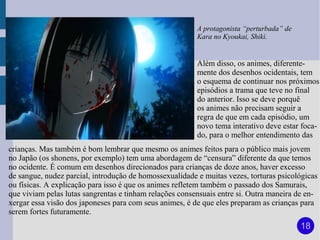 A protagonista “perturbada” de
                                                         Kara no Kyoukai, Shiki.


                                                         Além disso, os animes, diferente-
                                                         mente dos desenhos ocidentais, tem
                                                         o esquema de continuar nos próximos
                                                         episódios a trama que teve no final
                                                         do anterior. Isso se deve porquê
                                                         os animes não precisam seguir a
                                                         regra de que em cada episódio, um
                                                         novo tema interativo deve estar foca-
                                                         do, para o melhor entendimento das
crianças. Mas também é bom lembrar que mesmo os animes feitos para o público mais jovem
no Japão (os shonens, por exemplo) tem uma abordagem de “censura” diferente da que temos
no ocidente. É comum em desenhos direcionados para crianças de doze anos, haver excesso
de sangue, nudez parcial, introdução de homossexualidade e muitas vezes, torturas psicológicas
ou físicas. A explicação para isso é que os animes refletem também o passado dos Samurais,
que viviam pelas lutas sangrentas e tinham relações consensuais entre si. Outra maneira de en-
xergar essa visão dos japoneses para com seus animes, é de que eles preparam as crianças para
serem fortes futuramente.
                                                                                          18
 