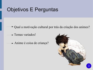 Objetivos E Perguntas


  Qual a motivação cultural por trás da criação dos animes?

  Temas variados!

   Anime é coisa de criança?




                                                         3
 