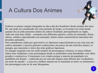 A Cultura Dos Animes

Embora os animes estejam integrados ao dia-a-dia dos brasileiros desde meados dos anos
80, este pode ser considerado um curto período de tempo, se levarmos em conta desde
quando eles já estão presentes dentro da cultura Ocidental, principalmente no Japão,
onde tem uma base sólida – contando com diferentes gêneros, estilos de animação, faixas
etárias, estúdios especializados em animação, dentre outras características marcantes dos
desenhos animados.
Para entendermos então por qual motivo os Japoneses especializaram-se em criar seus de-
senhos animados, é preciso primeiro conhecermos um pouco da arte irmã dos animes, os
mangás, que marcaram o início das artes gráficas Japonesas.
Os mangás surgiram com seu estilo próprio de personagens e leituras; os traços tinham
linhas mais simplistas e seus personagens desde os primórdios eram desenhados com olhos
grandes e expressivos. Começaram a ser criados porque a maioria da população era
analfabeta nos Kanjis – conhecida por ser uma das línguas mais difíceis dos vocabulários
em torno do mundo – e essa era a melhor maneira de se transmitir ao leitor os sentimentos
dos personagens sem ter de usar ideogramas.
                                                                                      4
 
