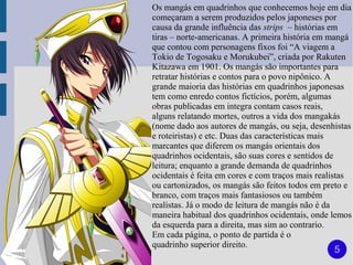 Os mangás em quadrinhos que conhecemos hoje em dia
começaram a serem produzidos pelos japoneses por
causa da grande influência das strips – histórias em
tiras – norte-americanas. A primeira história em mangá
que contou com personagens fixos foi “A viagem a
Tokio de Togosaku e Morukubei”, criada por Rakuten
Kitazawa em 1901. Os mangás são importantes para
retratar histórias e contos para o povo nipônico. A
grande maioria das histórias em quadrinhos japonesas
tem como enredo contos fictícios, porém, algumas
obras publicadas em integra contam casos reais,
alguns relatando mortes, outros a vida dos mangakás
(nome dado aos autores de mangás, ou seja, desenhistas
e roteiristas) e etc. Duas das características mais
marcantes que diferem os mangás orientais dos
quadrinhos ocidentais, são suas cores e sentidos de
leitura; enquanto a grande demanda de quadrinhos
ocidentais é feita em cores e com traços mais realistas
ou cartonizados, os mangás são feitos todos em preto e
branco, com traços mais fantasiosos ou também
realistas. Já o modo de leitura de mangás não é da
maneira habitual dos quadrinhos ocidentais, onde lemos
da esquerda para a direita, mas sim ao contrario.
Em cada página, o ponto de partida é o
quadrinho superior direito.
                                                  5
 