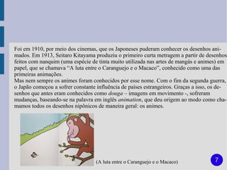 Foi em 1910, por meio dos cinemas, que os Japoneses puderam conhecer os desenhos ani-
mados. Em 1913, Seitaro Kitayama produziu o primeiro curta metragem a partir de desenhos
feitos com nanquim (uma espécie de tinta muito utilizada nas artes de mangás e animes) em
papel, que se chamava “A luta entre o Caranguejo e o Macaco”, conhecido como uma das
primeiras animações.
Mas nem sempre os animes foram conhecidos por esse nome. Com o fim da segunda guerra,
o Japão começou a sofrer constante influência de países estrangeiros. Graças a isso, os de-
senhos que antes eram conhecidos como douga – imagens em movimento -, sofreram
mudanças, baseando-se na palavra em inglês animation, que deu origem ao modo como cha-
mamos todos os desenhos nipônicos de maneira geral: os animes.




                                   (A luta entre o Caranguejo e o Macaco)            7
 