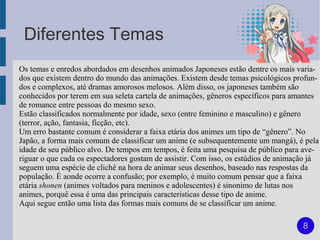 Diferentes Temas
Os temas e enredos abordados em desenhos animados Japoneses estão dentre os mais varia-
dos que existem dentro do mundo das animações. Existem desde temas psicológicos profun-
dos e complexos, até dramas amorosos melosos. Além disso, os japoneses também são
conhecidos por terem em sua seleta cartela de animações, gêneros específicos para amantes
de romance entre pessoas do mesmo sexo.
Estão classificados normalmente por idade, sexo (entre feminino e masculino) e gênero
(terror, ação, fantasia, ficção, etc).
Um erro bastante comum é considerar a faixa etária dos animes um tipo de “gênero”. No
Japão, a forma mais comum de classificar um anime (e subsequentemente um mangá), é pela
idade de seu público alvo. De tempos em tempos, é feita uma pesquisa de público para ave-
riguar o que cada os espectadores gostam de assistir. Com isso, os estúdios de animação já
seguem uma espécie de clichê na hora de animar seus desenhos, baseado nas respostas da
população. É aonde ocorre a confusão; por exemplo, é muito comum pensar que a faixa
etária shonen (animes voltados para meninos e adolescentes) é sinonimo de lutas nos
animes, porquê essa é uma das principais características desse tipo de anime.
Aqui segue então uma lista das formas mais comuns de se classificar um anime.

                                                                                     8
 