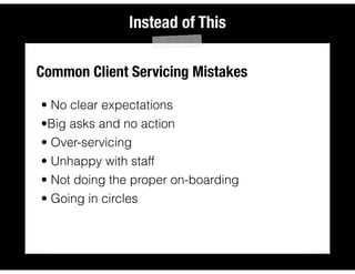 Instead of This
Common Client Servicing Mistakes
• No clear expectations
•Big asks and no action
• Over-servicing
• Unhappy with staff
• Not doing the proper on-boarding
• Going in circles
 