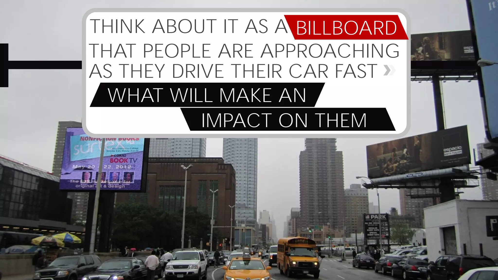THINK ABOUT IT AS A
THAT PEOPLE ARE APPROACHING
AS THEY DRIVE THEIR CAR FAST
WHAT WILL MAKE AN
IMPACT ON THEM
BILLBOARD
 