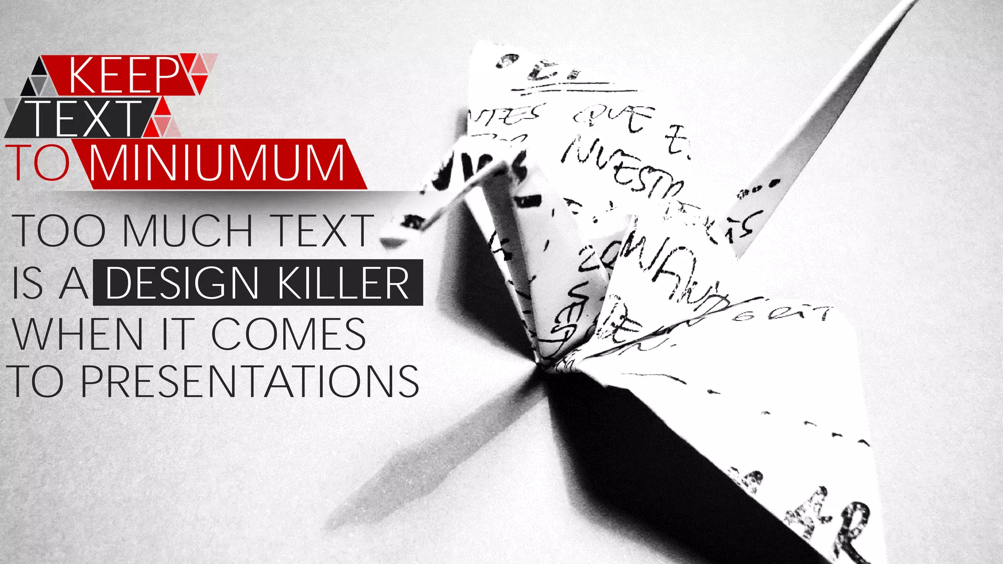 TOO MUCH TEXT
KEEP
TEXT
TO MINIUMUM
IS A DESIGN KILLER
WHEN IT COMES
TO PRESENTATIONS
 