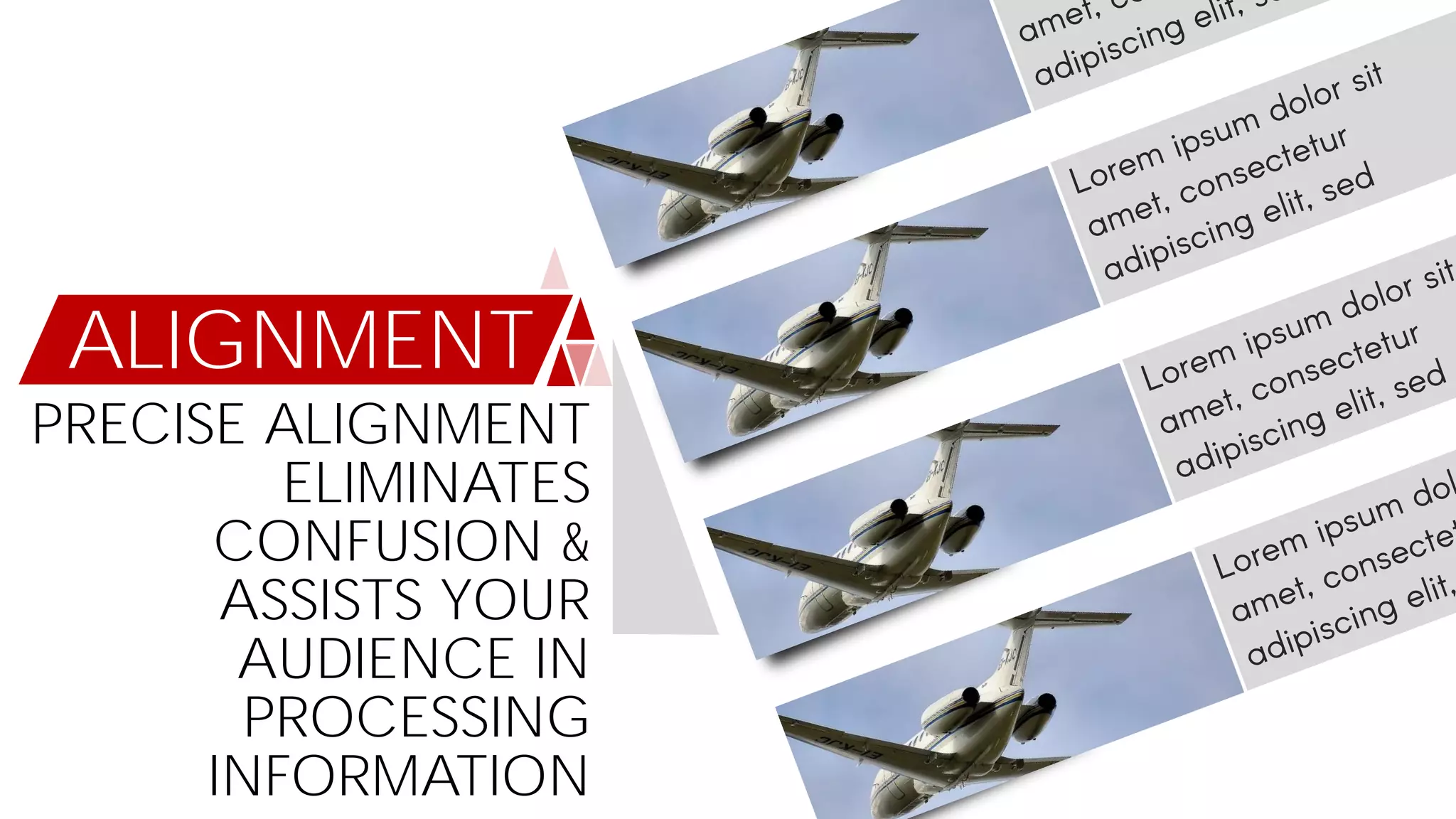 ALIGNMENT
PRECISE ALIGNMENT
ELIMINATES
CONFUSION &
ASSISTS YOUR
AUDIENCE IN
PROCESSING
INFORMATION
 