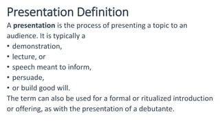 Presentation Definition
A presentation is the process of presenting a topic to an
audience. It is typically a
• demonstration,
• lecture, or
• speech meant to inform,
• persuade,
• or build good will.
The term can also be used for a formal or ritualized introduction
or offering, as with the presentation of a debutante.
 