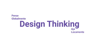 Design Thinking
Pense
Globalmente
Aja
Locamente
 