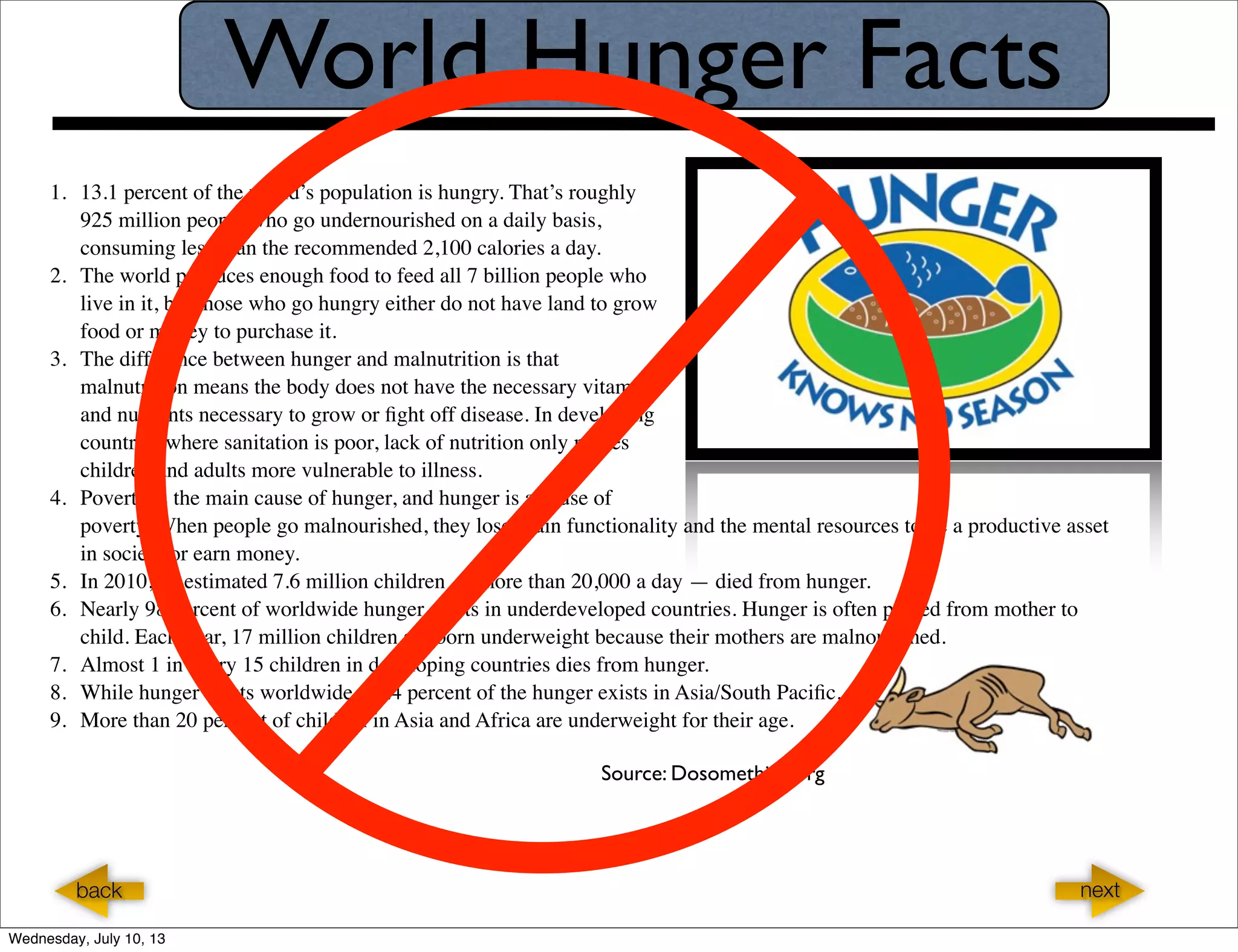 World Hunger Facts
1. 13.1 percent of the world’s population is hungry. That’s roughly
925 million people who go undernourished on a daily basis,
consuming less than the recommended 2,100 calories a day.
2. The world produces enough food to feed all 7 billion people who
live in it, but those who go hungry either do not have land to grow
food or money to purchase it.
3. The difference between hunger and malnutrition is that
malnutrition means the body does not have the necessary vitamins
and nutrients necessary to grow or ﬁght off disease. In developing
countries where sanitation is poor, lack of nutrition only makes
children and adults more vulnerable to illness.
4. Poverty is the main cause of hunger, and hunger is a cause of
poverty. When people go malnourished, they lose brain functionality and the mental resources to be a productive asset
in society or earn money.
5. In 2010, an estimated 7.6 million children — more than 20,000 a day — died from hunger.
6. Nearly 98 percent of worldwide hunger exists in underdeveloped countries. Hunger is often passed from mother to
child. Each year, 17 million children are born underweight because their mothers are malnourished.
7. Almost 1 in every 15 children in developing countries dies from hunger.
8. While hunger exists worldwide, 62.4 percent of the hunger exists in Asia/South Paciﬁc. .
9. More than 20 percent of children in Asia and Africa are underweight for their age.
Source: Dosomething.org
nextback
Wednesday, July 10, 13
 