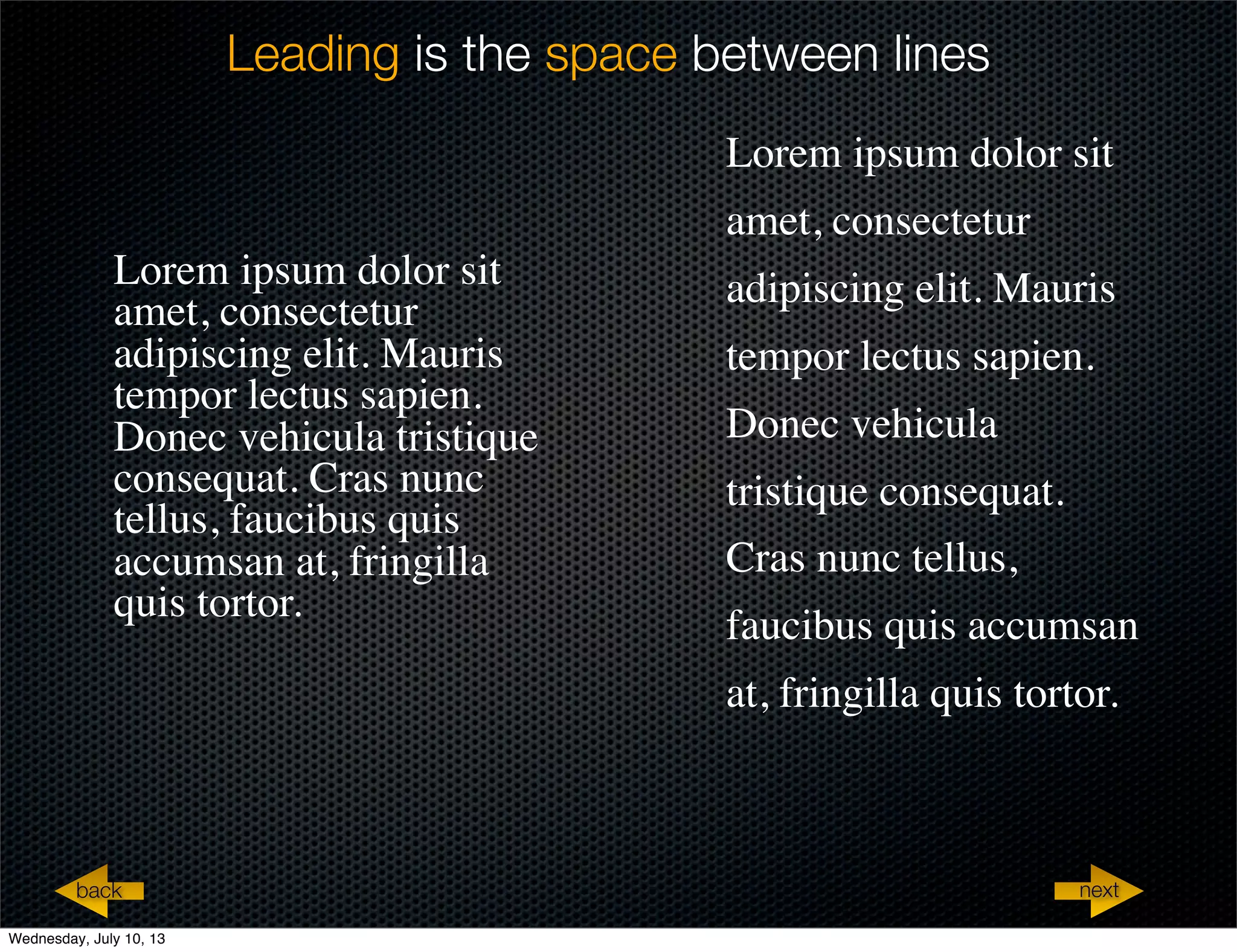 Leading is the space between lines
Lorem ipsum dolor sit
amet, consectetur
adipiscing elit. Mauris
tempor lectus sapien.
Donec vehicula tristique
consequat. Cras nunc
tellus, faucibus quis
accumsan at, fringilla
quis tortor.
Lorem ipsum dolor sit
amet, consectetur
adipiscing elit. Mauris
tempor lectus sapien.
Donec vehicula
tristique consequat.
Cras nunc tellus,
faucibus quis accumsan
at, fringilla quis tortor.
nextback
Wednesday, July 10, 13
 