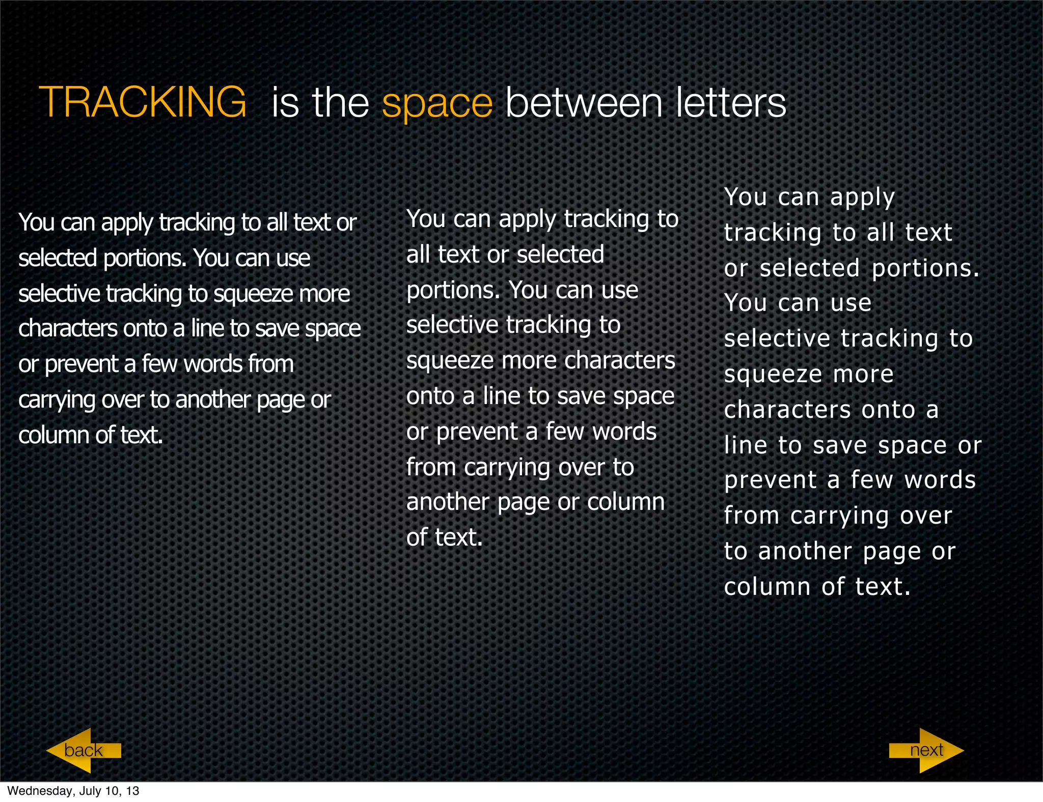 TRACKING is the space between letters
You can apply tracking to all text or
selected portions. You can use
selective tracking to squeeze more
characters onto a line to save space
or prevent a few words from
carrying over to another page or
column of text.
You can apply tracking to
all text or selected
portions. You can use
selective tracking to
squeeze more characters
onto a line to save space
or prevent a few words
from carrying over to
another page or column
of text.
You can apply
tracking to all text
or selected portions.
You can use
selective tracking to
squeeze more
characters onto a
line to save space or
prevent a few words
from carrying over
to another page or
column of text.
nextback
Wednesday, July 10, 13
 