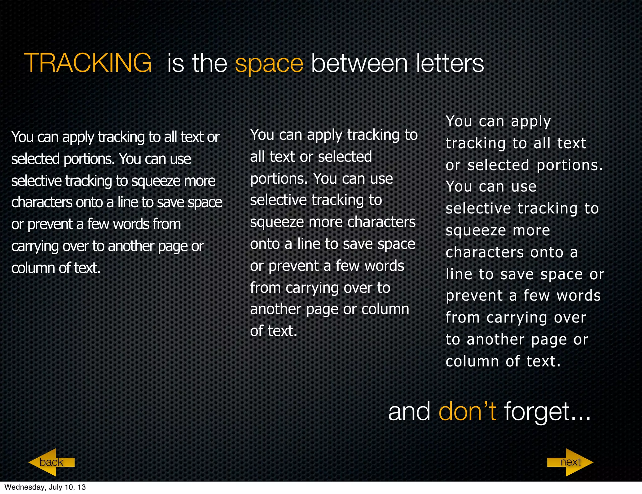 TRACKING is the space between letters
You can apply tracking to all text or
selected portions. You can use
selective tracking to squeeze more
characters onto a line to save space
or prevent a few words from
carrying over to another page or
column of text.
You can apply tracking to
all text or selected
portions. You can use
selective tracking to
squeeze more characters
onto a line to save space
or prevent a few words
from carrying over to
another page or column
of text.
You can apply
tracking to all text
or selected portions.
You can use
selective tracking to
squeeze more
characters onto a
line to save space or
prevent a few words
from carrying over
to another page or
column of text.
nextback
and don’t forget...
Wednesday, July 10, 13
 
