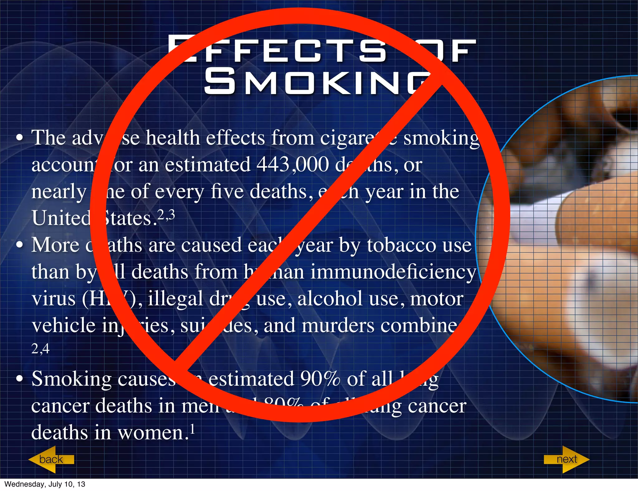 Effects of
Smoking
• The adverse health effects from cigarette smoking
account for an estimated 443,000 deaths, or
nearly one of every ﬁve deaths, each year in the
United States.2,3
• More deaths are caused each year by tobacco use
than by all deaths from human immunodeﬁciency
virus (HIV), illegal drug use, alcohol use, motor
vehicle injuries, suicides, and murders combined.
2,4
• Smoking causes an estimated 90% of all lung
cancer deaths in men and 80% of all lung cancer
deaths in women.1
nextback
Wednesday, July 10, 13
 