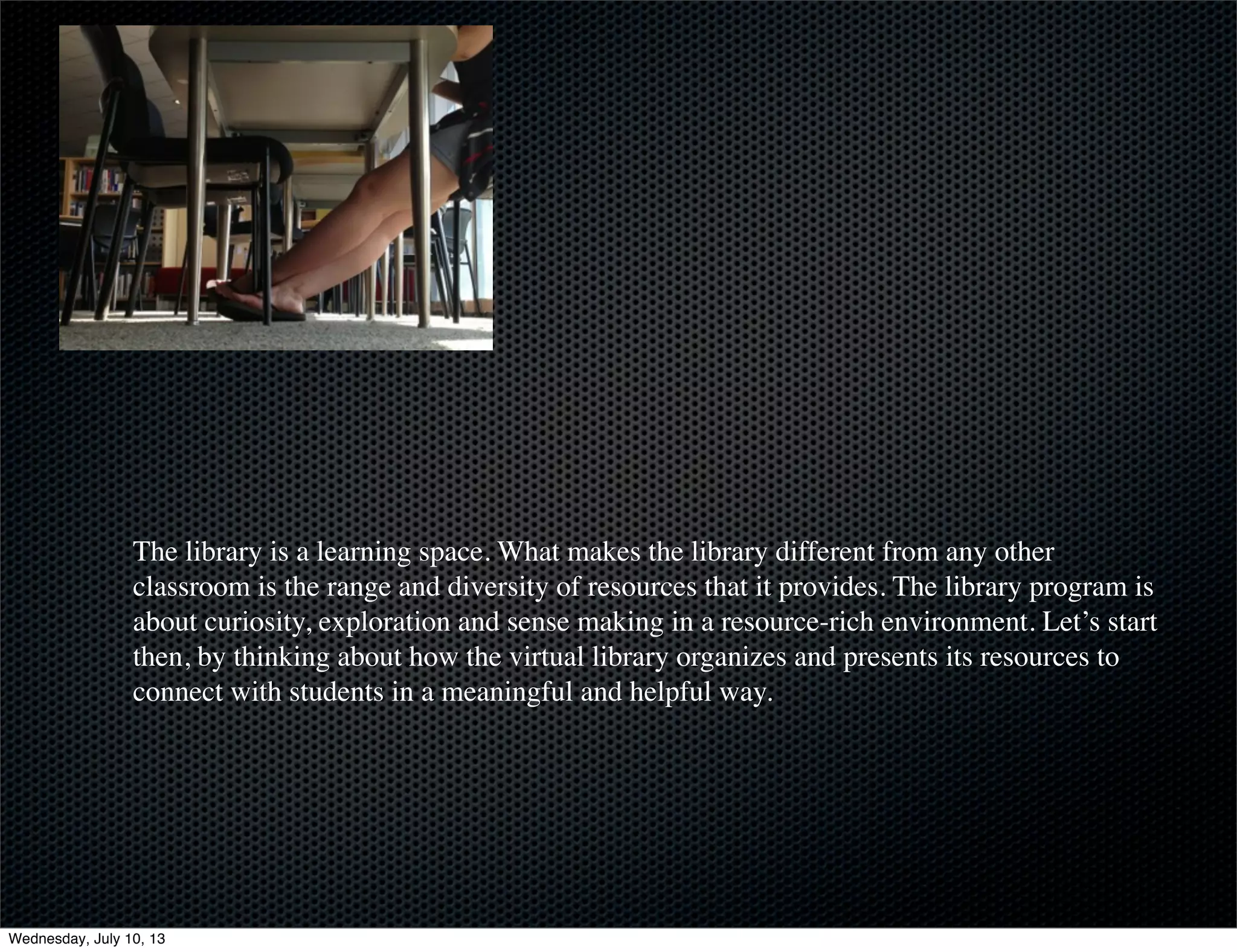 The library is a learning space. What makes the library different from any other
classroom is the range and diversity of resources that it provides. The library program is
about curiosity, exploration and sense making in a resource-rich environment. Let’s start
then, by thinking about how the virtual library organizes and presents its resources to
connect with students in a meaningful and helpful way.
Wednesday, July 10, 13
 