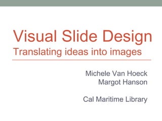 Visual Slide Design
Translating ideas into images
Michele Van Hoeck
Margot Hanson
Cal Maritime Library
 