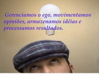 Gerenciamos o ego, movimentamos
opiniões, armazenamos idéias e
processamos resultados.
 