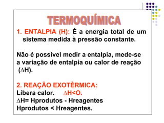 1. ENTALPIA (H):  É a energia total de um sistema medida à pressão constante. Não é possível medir a entalpia, mede-se  a variação de entalpia ou calor de reação (∆H). 2. REAÇÃO EXOTÈRMICA:   Libera calor.  ∆H<O.   ∆ H= Hprodutos - Hreagentes  Hprodutos < Hreagentes. TERMOQUÍMICA 