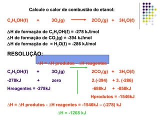 Calcule o calor de combustão do etanol: C 2 H 5 OH( ℓ )  +  3O 2 (g)  2CO 2 (g)  +  3H 2 O( ℓ ) ∆ H de formação de C 2 H 5 OH( ℓ ) = -278 kJ/mol ∆ H de formação de CO 2 (g) = -394 kJ/mol ∆ H de formação de  = H 2 O( ℓ ) = -286 kJ/mol RESOLUÇÃO:  ∆ H = ∆H produtos - ∆H reagentes   C 2 H 5 OH( ℓ )  +  3O 2 (g)   2CO 2 (g)  +  3H 2 O( ℓ ) -278kJ  +  zero  2.(-394)  + 3. (-286) Hreagentes = -278kJ  -688kJ  +  -858kJ Hprodutos = -1546kJ ∆ H = ∆H produtos - ∆H reagentes = -1546kJ – (-278) kJ ∆ H = -1268 kJ 