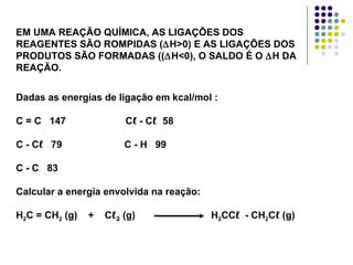 EM UMA REAÇÃO QUÍMICA, AS LIGAÇÕES DOS REAGENTES SÃO ROMPIDAS ( ∆ H>0) E AS LIGAÇÕES DOS PRODUTOS SÃO FORMADAS (( ∆ H<0), O SALDO É O  ∆ H DA REAÇÃO. Dadas as energias de ligação em kcal/mol : C = C  147  C ℓ  - C ℓ  58 C - C ℓ   79  C - H  99 C - C  83 Calcular a energia envolvida na reação:  H 2 C = CH 2  (g)  +  C ℓ 2  (g)  H 2 CC ℓ   - CH 2 C ℓ  (g) 