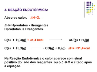 3. REAÇÃO ENDOTÉRMICA:   Absorve calor.  ∆H>O.   ∆ H= Hprodutos - Hreagentes  Hprodutos  > Hreagentes. C(s)  +  H 2 O(g)  + 31,4   kcal   CO(g) + H 2 (g)  C(s)  +  H 2 O(g)  CO(g) + H 2 (g)  ∆H= +31,4kcal Na Reação Endotérmica o calor aparece com sinal positivo do lado dos reagentes  ou o ∆H>O é citado após a equação. 