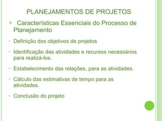 PLANEJAMENTOS DE PROJETOS   Características Essenciais do Processo de Planejamento Definição dos objetivos de projetos Identificação das atividades e recursos necessários para realizá-los. Estabelecimento das relações, para as atividades. Cálculo das estimativas de tempo para as atividades. Conclusão do projeto 