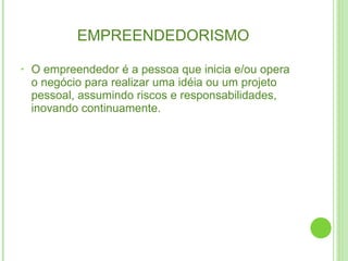 EMPREENDEDORISMO  O empreendedor é a pessoa que inicia e/ou opera o negócio para realizar uma idéia ou um projeto pessoal, assumindo riscos e responsabilidades, inovando continuamente. 
