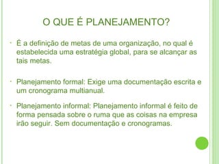 O QUE É PLANEJAMENTO? É a definição de metas de uma organização, no qual é estabelecida uma estratégia global, para se alcançar as tais metas. Planejamento formal: Exige uma documentação escrita e um cronograma multianual. Planejamento informal: Planejamento informal é feito de forma pensada sobre o ruma que as coisas na empresa irão seguir. Sem documentação e cronogramas. 