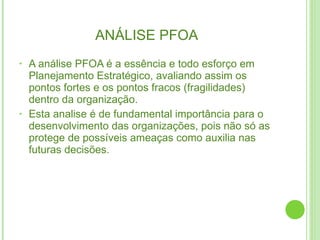 ANÁLISE PFOA A análise PFOA é a essência e todo esforço em Planejamento Estratégico, avaliando assim os pontos fortes e os pontos fracos (fragilidades) dentro da organização.  Esta analise é de fundamental importância para o desenvolvimento das organizações, pois não só as protege de possíveis ameaças como auxilia nas futuras decisões.  