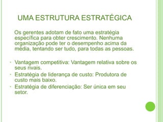UMA ESTRUTURA ESTRATÉGICA Os gerentes adotam de fato uma estratégia específica para obter crescimento. Nenhuma organização pode ter o desempenho acima da média, tentando ser tudo, para todas as pessoas. Vantagem competitiva: Vantagem relativa sobre os seus rivais. Estratégia de liderança de custo: Produtora de custo mais baixo. Estratégia de diferenciação: Ser única em seu setor. 