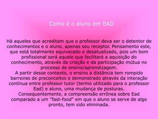 Há aqueles que acreditam que o professor deva ser o detentor de
conhecimentos e o aluno, apenas seu receptor. Pensamento este,
que está totalmente equivocado e desatualizado, pois um bom
profissional será aquele que facilitará a aquisição do
conhecimento, através da criação e da participação mútua no
processo de ensino/aprendizagem.
A partir desse contexto, o ensino a distância tem rompido
barreiras de preconceitos e demonstrado através da interação
contínua entre professor tutor (termo utilizado para o professor
Ead) e aluno, uma mudança de posturas.
Consequentemente, a compreensão errônea sobre Ead
comparado a um "fast-food" em que o aluno se serve de algo
pronto, tem sido eliminada.
Como é o aluno em EAD
 