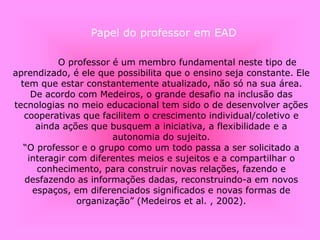 O professor é um membro fundamental neste tipo de
aprendizado, é ele que possibilita que o ensino seja constante. Ele
tem que estar constantemente atualizado, não só na sua área.
De acordo com Medeiros, o grande desafio na inclusão das
tecnologias no meio educacional tem sido o de desenvolver ações
cooperativas que facilitem o crescimento individual/coletivo e
ainda ações que busquem a iniciativa, a flexibilidade e a
autonomia do sujeito.
“O professor e o grupo como um todo passa a ser solicitado a
interagir com diferentes meios e sujeitos e a compartilhar o
conhecimento, para construir novas relações, fazendo e
desfazendo as informações dadas, reconstruindo-a em novos
espaços, em diferenciados significados e novas formas de
organização” (Medeiros et al. , 2002).
Papel do professor em EAD
 