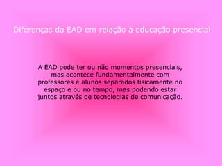 A EAD pode ter ou não momentos presenciais,
mas acontece fundamentalmente com
professores e alunos separados fisicamente no
espaço e ou no tempo, mas podendo estar
juntos através de tecnologias de comunicação.
Diferenças da EAD em relação à educação presencial
 
