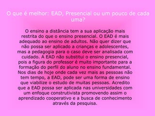 O que é melhor: EAD, Presencial ou um pouco de cada
uma?
O ensino a distância tem a sua aplicação mais
restrita do que o ensino presencial. O EAD é mais
adequado ao ensino de adultos. Não quer dizer que
não possa ser aplicado a crianças e adolescentes,
mas a pedagogia para o caso deve ser analisada com
cuidado. A EAD não substitui o ensino presencial,
pois a figura do professor é muito importante para a
formação do perfil do aluno no ensino fundamental.
Nos dias de hoje onde cada vez mais as pessoas não
tem tempo, a EAD, pode ser uma forma de ensino
que viabilize o estudo de muitas pessoas. Acredito
que a EAD possa ser aplicada nas universidades com
um enfoque construtivista promovendo assim o
aprendizado cooperativo e a busca de conhecimento
através da pesquisa.
 