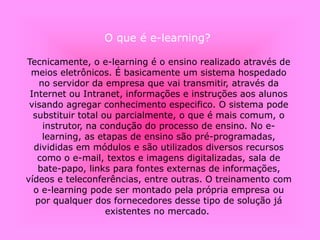O que é e-learning?
Tecnicamente, o e-learning é o ensino realizado através de
meios eletrônicos. É basicamente um sistema hospedado
no servidor da empresa que vai transmitir, através da
Internet ou Intranet, informações e instruções aos alunos
visando agregar conhecimento especifico. O sistema pode
substituir total ou parcialmente, o que é mais comum, o
instrutor, na condução do processo de ensino. No e-
learning, as etapas de ensino são pré-programadas,
divididas em módulos e são utilizados diversos recursos
como o e-mail, textos e imagens digitalizadas, sala de
bate-papo, links para fontes externas de informações,
vídeos e teleconferências, entre outras. O treinamento com
o e-learning pode ser montado pela própria empresa ou
por qualquer dos fornecedores desse tipo de solução já
existentes no mercado.
 