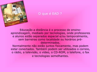 O que é EAD ?
Educação a distância é o processo de ensino-
aprendizagem, mediado por tecnologias, onde professores
e alunos estão separados espacial e/ou temporalmente,
sem barreiras como localidade ou horários pré-
determinados.
Normalmente não estão juntos fisicamente, mas podem
estar conectados. Também podem ser utilizados o correio,
o rádio, a televisão, o vídeo, o CD-ROM, o telefone, o fax
e tecnologias semelhantes.
 