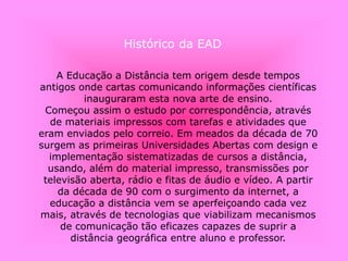 Histórico da EAD
A Educação a Distância tem origem desde tempos
antigos onde cartas comunicando informações científicas
inauguraram esta nova arte de ensino.
Começou assim o estudo por correspondência, através
de materiais impressos com tarefas e atividades que
eram enviados pelo correio. Em meados da década de 70
surgem as primeiras Universidades Abertas com design e
implementação sistematizadas de cursos a distância,
usando, além do material impresso, transmissões por
televisão aberta, rádio e fitas de áudio e vídeo. A partir
da década de 90 com o surgimento da internet, a
educação a distância vem se aperfeiçoando cada vez
mais, através de tecnologias que viabilizam mecanismos
de comunicação tão eficazes capazes de suprir a
distância geográfica entre aluno e professor.
 
