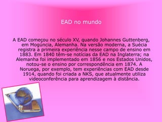 EAD no mundo
A EAD começou no século XV, quando Johannes Guttenberg,
em Mogúncia, Alemanha. Na versão moderna, a Suécia
registra a primeira experiência nesse campo de ensino em
1883. Em 1840 têm-se notícias da EAD na Inglaterra; na
Alemanha foi implementado em 1856 e nos Estados Unidos,
notou-se o ensino por correspondência em 1874. A
Noruega, por exemplo, tem experiências com EAD desde
1914, quando foi criada a NKS, que atualmente utiliza
videoconferência para aprendizagem à distância.
 