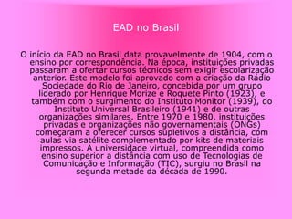 EAD no Brasil
O início da EAD no Brasil data provavelmente de 1904, com o
ensino por correspondência. Na época, instituições privadas
passaram a ofertar cursos técnicos sem exigir escolarização
anterior. Este modelo foi aprovado com a criação da Rádio
Sociedade do Rio de Janeiro, concebida por um grupo
liderado por Henrique Morize e Roquete Pinto (1923), e
também com o surgimento do Instituto Monitor (1939), do
Instituto Universal Brasileiro (1941) e de outras
organizações similares. Entre 1970 e 1980, instituições
privadas e organizações não governamentais (ONGs)
começaram a oferecer cursos supletivos a distância, com
aulas via satélite complementado por kits de materiais
impressos. A universidade virtual, compreendida como
ensino superior a distância com uso de Tecnologias de
Comunicação e Informação (TIC), surgiu no Brasil na
segunda metade da década de 1990.
 