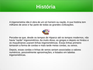 História
A trigonometria não é obra de um só homem ou nação. A sua história tem
milhares de anos e faz parte de todas as grandes civilizações.
Percebe-se que, desde os tempos de Hiparco até os tempos modernos, não
havia "razão" trigonométrica. Ao invés disso, os gregos e depois os hindus e
os muçulmanos usaram linhas trigonométricas. Essas linhas primeiro
tomaram a forma de cordas e mais tarde meias cordas, ou senos.
Depois, essas cordas e linhas de senos seriam associadas a valores
numéricos, possivelmente aproximações, e listados em tabelas
trigonométricas.
 