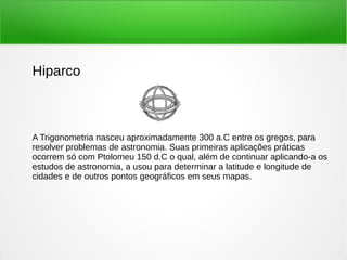 Hiparco
A Trigonometria nasceu aproximadamente 300 a.C entre os gregos, para
resolver problemas de astronomia. Suas primeiras aplicações práticas
ocorrem só com Ptolomeu 150 d.C o qual, além de continuar aplicando-a os
estudos de astronomia, a usou para determinar a latitude e longitude de
cidades e de outros pontos geográficos em seus mapas.
 