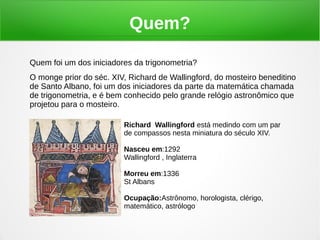 Quem?
Quem foi um dos iniciadores da trigonometria?
O monge prior do séc. XIV, Richard de Wallingford, do mosteiro beneditino
de Santo Albano, foi um dos iniciadores da parte da matemática chamada
de trigonometria, e é bem conhecido pelo grande relógio astronômico que
projetou para o mosteiro.
Richard Wallingford está medindo com um par
de compassos nesta miniatura do século XIV.
Nasceu em:1292
Wallingford , Inglaterra
Morreu em:1336
St Albans
Ocupação:Astrônomo, horologista, clérigo,
matemático, astrólogo
 