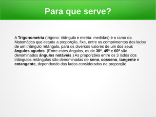 Para que serve?
A Trigonometria (trigono: triângulo e metria: medidas) é o ramo da
Matemática que estuda a proporção, fixa, entre os comprimentos dos lados
de um triângulo retângulo, para os diversos valores de um dos seus
ângulos agudos. (Entre estes ângulos, os de 30º, 45º e 60º são
denominados ângulos notáveis.) As proporções entre os 3 lados dos
triângulos retângulos são denominadas de seno, cosseno, tangente e
cotangente, dependendo dos lados considerados na proporção.
 