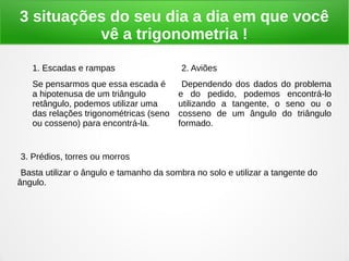 3 situações do seu dia a dia em que você
vê a trigonometria !
1. Escadas e rampas
Se pensarmos que essa escada é
a hipotenusa de um triângulo
retângulo, podemos utilizar uma
das relações trigonométricas (seno
ou cosseno) para encontrá-la.
2. Aviões
Dependendo dos dados do problema
e do pedido, podemos encontrá-lo
utilizando a tangente, o seno ou o
cosseno de um ângulo do triângulo
formado.
3. Prédios, torres ou morros
Basta utilizar o ângulo e tamanho da sombra no solo e utilizar a tangente do
ângulo.
 