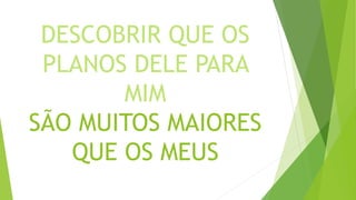 DESCOBRIR QUE OS
PLANOS DELE PARA
MIM
SÃO MUITOS MAIORES
QUE OS MEUS
 