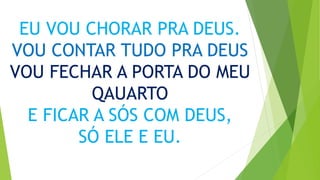 EU VOU CHORAR PRA DEUS.
VOU CONTAR TUDO PRA DEUS
VOU FECHAR A PORTA DO MEU
QAUARTO
E FICAR A SÓS COM DEUS,
SÓ ELE E EU.
 